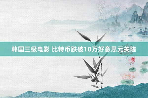 韩国三级电影 比特币跌破10万好意思元关隘