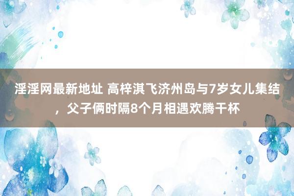 淫淫网最新地址 高梓淇飞济州岛与7岁女儿集结，父子俩时隔8个月相遇欢腾干杯