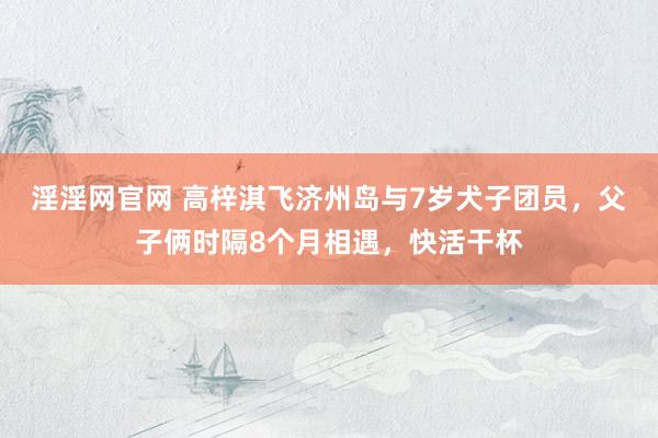 淫淫网官网 高梓淇飞济州岛与7岁犬子团员，父子俩时隔8个月相遇，快活干杯