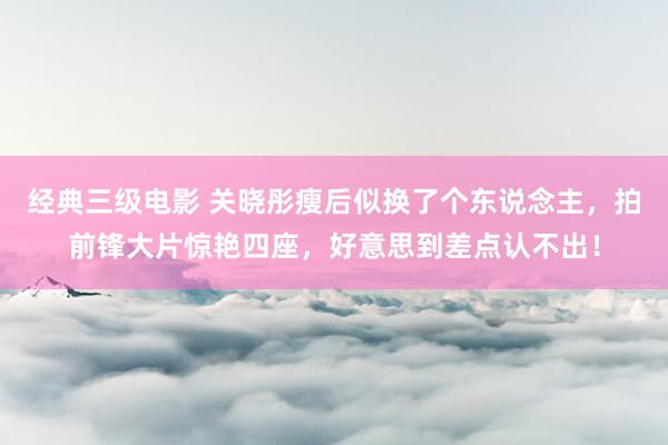 经典三级电影 关晓彤瘦后似换了个东说念主，拍前锋大片惊艳四座，好意思到差点认不出！