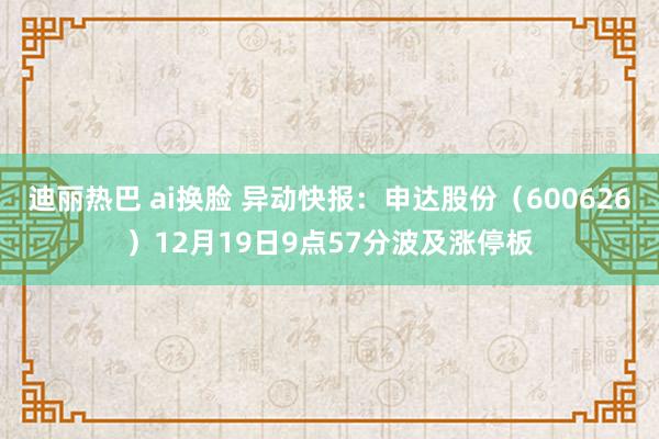 迪丽热巴 ai换脸 异动快报：申达股份（600626）12月19日9点57分波及涨停板