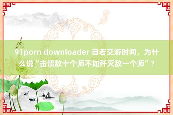 91porn downloader 自若交游时间，为什么说“击溃敌十个师不如歼灭敌一个师”？