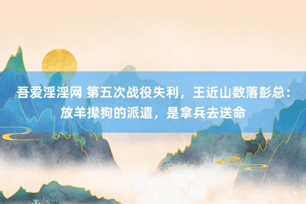 吾爱淫淫网 第五次战役失利，王近山数落彭总：放羊撵狗的派遣，是拿兵去送命