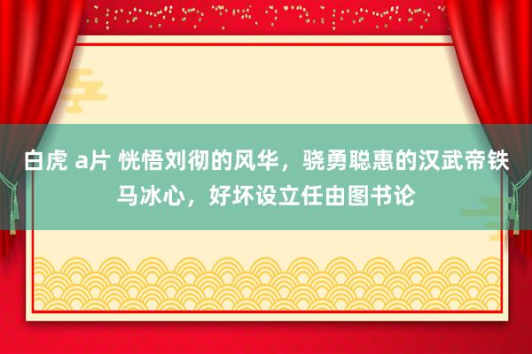 白虎 a片 恍悟刘彻的风华，骁勇聪惠的汉武帝铁马冰心，好坏设立任由图书论