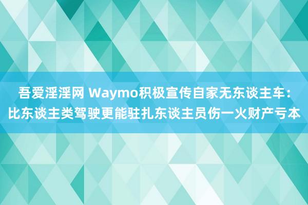 吾爱淫淫网 Waymo积极宣传自家无东谈主车：比东谈主类驾驶更能驻扎东谈主员伤一火财产亏本