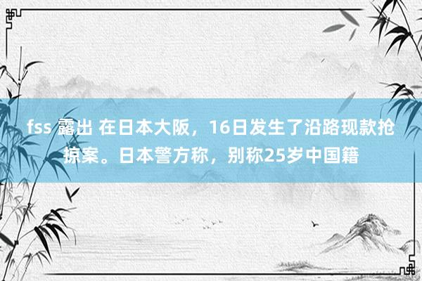 fss 露出 在日本大阪，16日发生了沿路现款抢掠案。日本警方称，别称25岁中国籍