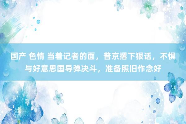 国产 色情 当着记者的面，普京撂下狠话，不惧与好意思国导弹决斗，准备照旧作念好