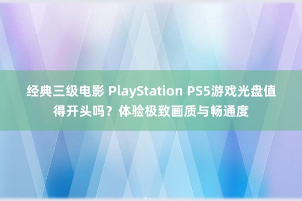 经典三级电影 PlayStation PS5游戏光盘值得开头吗？体验极致画质与畅通度