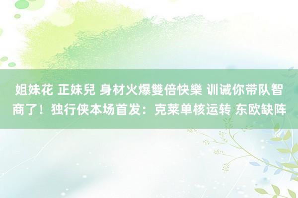 姐妹花 正妹兒 身材火爆雙倍快樂 训诫你带队智商了！独行侠本场首发：克莱单核运转 东欧缺阵