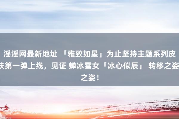 淫淫网最新地址 「雅致如星」为止坚持主题系列皮肤第一弹上线，见证 蝉冰雪女「冰心似辰」 转移之姿！