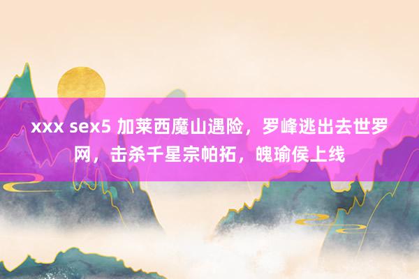 xxx sex5 加莱西魔山遇险，罗峰逃出去世罗网，击杀千星宗帕拓，魄瑜侯上线