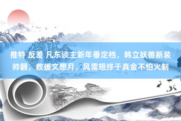 推特 反差 凡东谈主新年番定档，韩立妖兽新装帅翻，救援文想月，风雷翅终于真金不怕火制