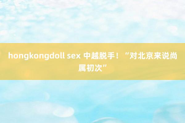 hongkongdoll sex 中越脱手！“对北京来说尚属初次”