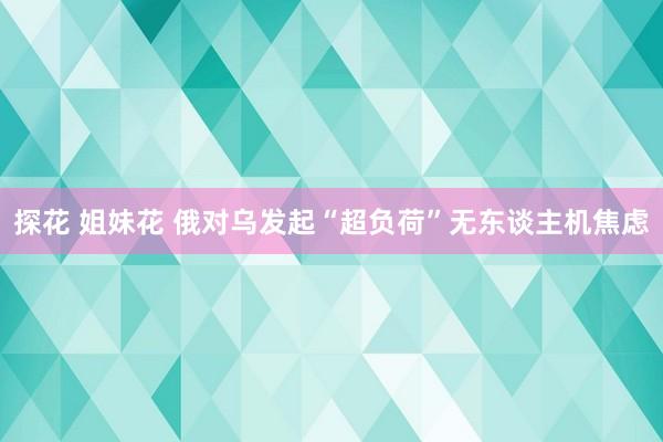 探花 姐妹花 俄对乌发起“超负荷”无东谈主机焦虑