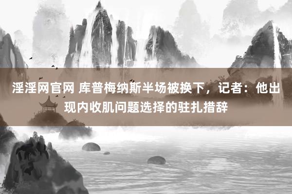 淫淫网官网 库普梅纳斯半场被换下，记者：他出现内收肌问题选择的驻扎措辞