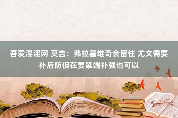 吾爱淫淫网 莫吉：弗拉霍维奇会留住 尤文需要补后防但在要紧端补强也可以