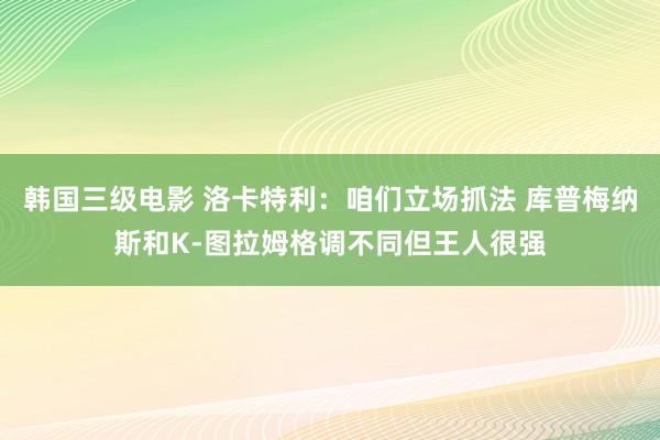 韩国三级电影 洛卡特利：咱们立场抓法 库普梅纳斯和K-图拉姆格调不同但王人很强