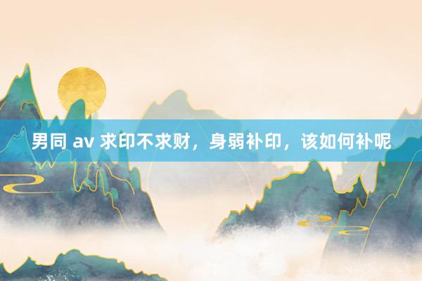 男同 av 求印不求财，身弱补印，该如何补呢