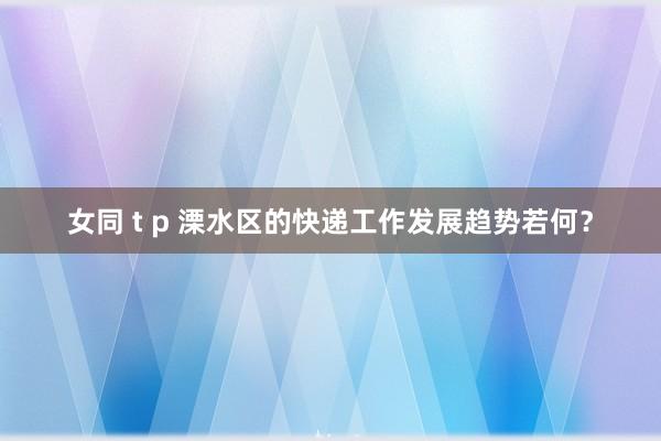 女同 t p 溧水区的快递工作发展趋势若何？