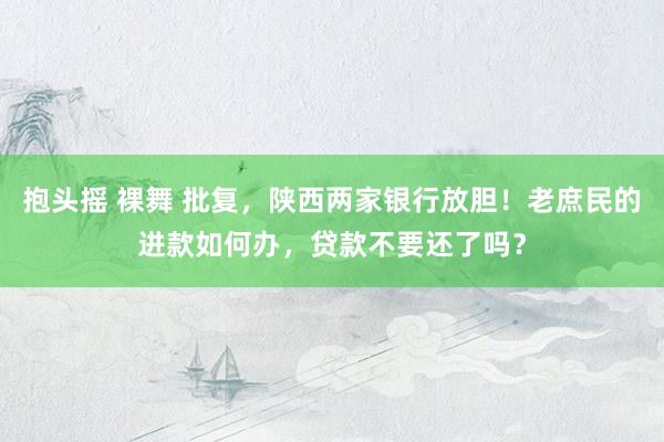 抱头摇 裸舞 批复，陕西两家银行放胆！老庶民的进款如何办，贷款不要还了吗？