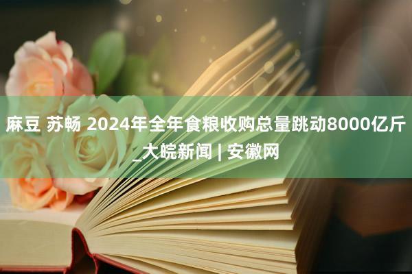 麻豆 苏畅 2024年全年食粮收购总量跳动8000亿斤_大皖新闻 | 安徽网