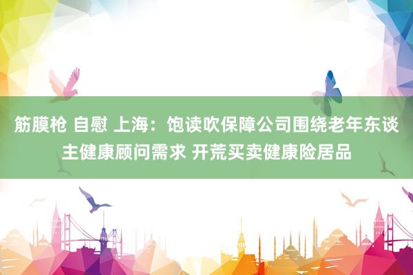 筋膜枪 自慰 上海：饱读吹保障公司围绕老年东谈主健康顾问需求 开荒买卖健康险居品