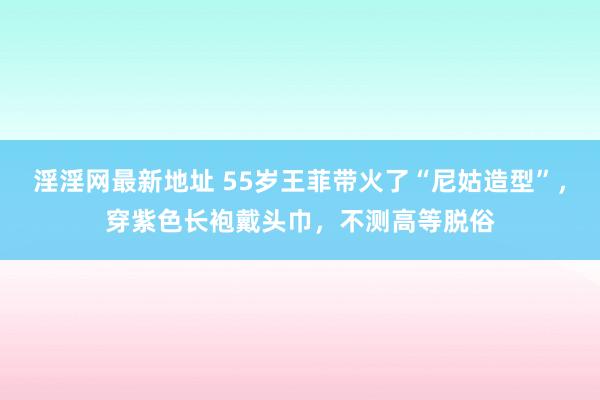 淫淫网最新地址 55岁王菲带火了“尼姑造型”，穿紫色长袍戴头巾，不测高等脱俗