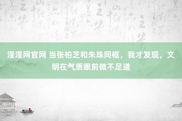 淫淫网官网 当张柏芝和朱珠同框，我才发现，文明在气质眼前微不足道