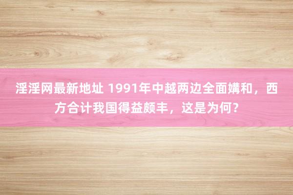 淫淫网最新地址 1991年中越两边全面媾和，西方合计我国得益颇丰，这是为何？