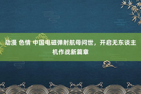 动漫 色情 中国电磁弹射航母问世，开启无东谈主机作战新篇章