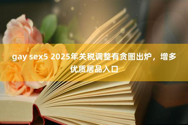 gay sex5 2025年关税调整有贪图出炉，增多优质居品入口