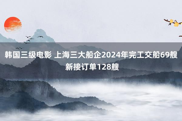 韩国三级电影 上海三大船企2024年完工交船69艘 新接订单128艘