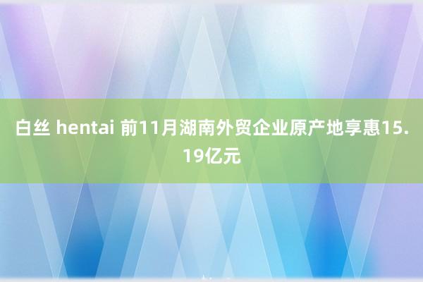 白丝 hentai 前11月湖南外贸企业原产地享惠15.19亿元