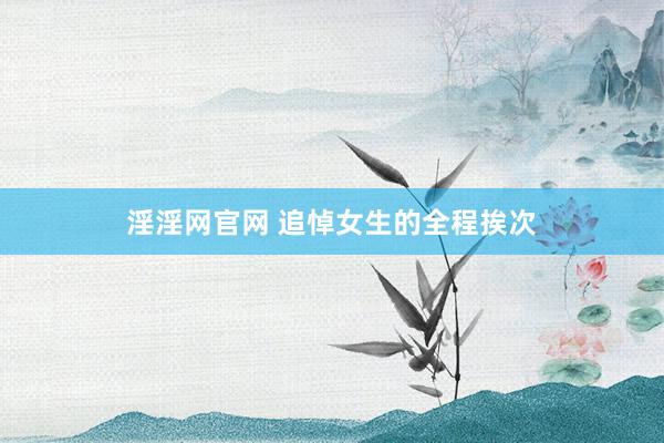 淫淫网官网 追悼女生的全程挨次