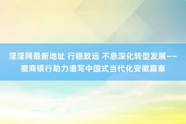 淫淫网最新地址 行稳致远 不息深化转型发展——徽商银行助力谱写中国式当代化安徽篇章