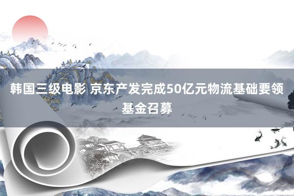 韩国三级电影 京东产发完成50亿元物流基础要领基金召募