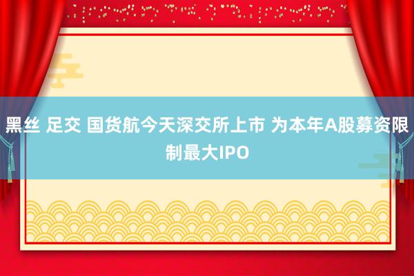 黑丝 足交 国货航今天深交所上市 为本年A股募资限制最大IPO