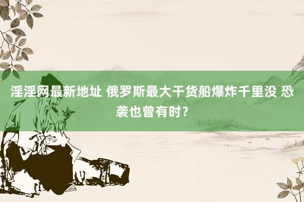 淫淫网最新地址 俄罗斯最大干货船爆炸千里没 恐袭也曾有时？