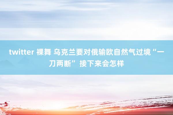 twitter 裸舞 乌克兰要对俄输欧自然气过境“一刀两断” 接下来会怎样