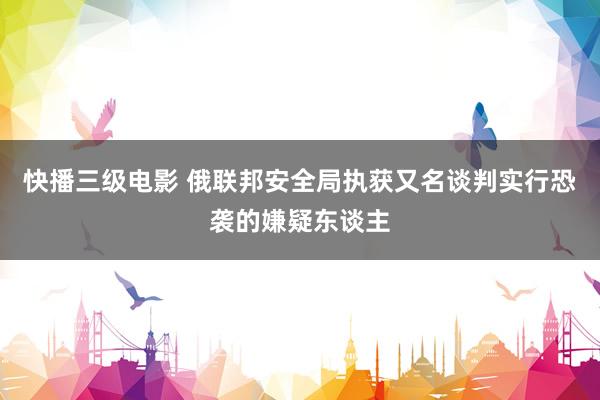 快播三级电影 俄联邦安全局执获又名谈判实行恐袭的嫌疑东谈主