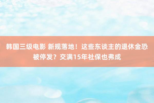 韩国三级电影 新规落地！这些东谈主的退休金恐被停发？交满15年社保也弗成