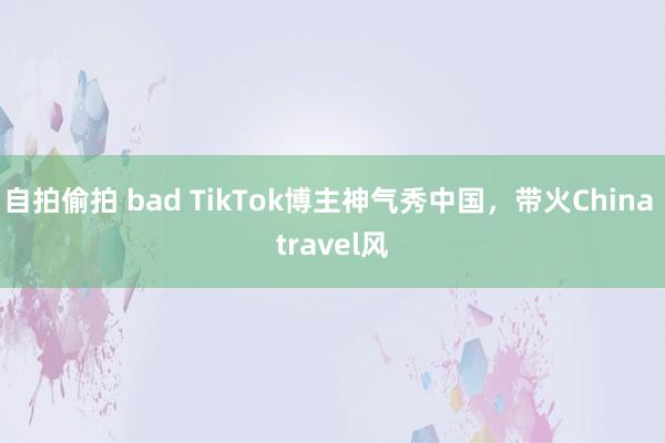 自拍偷拍 bad TikTok博主神气秀中国，带火China travel风