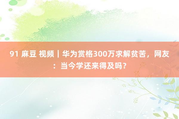 91 麻豆 视频｜华为赏格300万求解贫苦，网友：当今学还来得及吗？