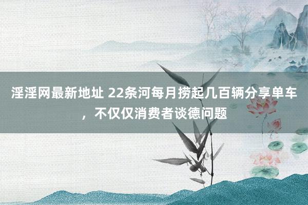 淫淫网最新地址 22条河每月捞起几百辆分享单车，不仅仅消费者谈德问题