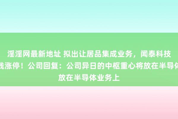 淫淫网最新地址 拟出让居品集成业务，闻泰科技股价直线涨停！公司回复：公司异日的中枢重心将放在半导体业务上