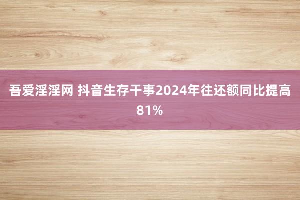 吾爱淫淫网 抖音生存干事2024年往还额同比提高81%