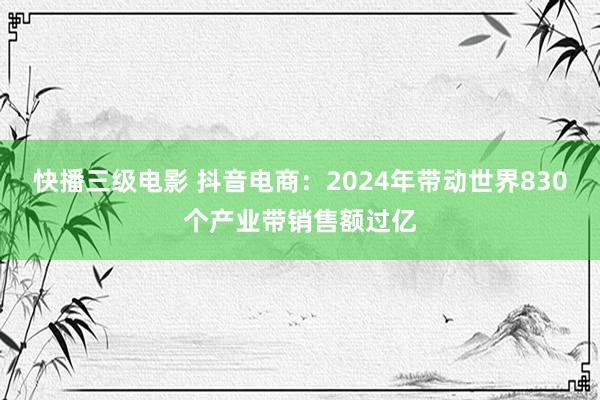 快播三级电影 抖音电商：2024年带动世界830个产业带销售额过亿