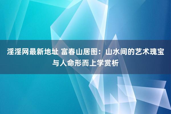 淫淫网最新地址 富春山居图：山水间的艺术瑰宝与人命形而上学赏析