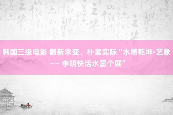 韩国三级电影 翻新求变、朴素实际“水墨乾坤·艺象 —— 李明快活水墨个展”