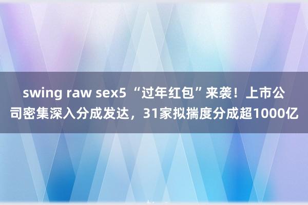 swing raw sex5 “过年红包”来袭！上市公司密集深入分成发达，31家拟揣度分成超1000亿